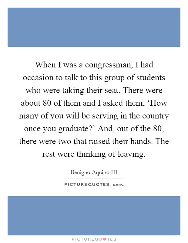 When I was a congressman, I had occasion to talk to this group of students who were taking their seat. There were about 80 of them and I asked them, ‘How many of you will be serving in the country once you graduate?' And, out of the 80, there were two that raised their hands. The rest were thinking of leaving Picture Quote #1