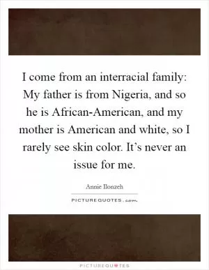 I come from an interracial family: My father is from Nigeria, and so he is African-American, and my mother is American and white, so I rarely see skin color. It’s never an issue for me Picture Quote #1