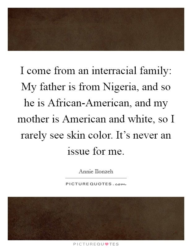 I come from an interracial family: My father is from Nigeria, and so he is African-American, and my mother is American and white, so I rarely see skin color. It's never an issue for me Picture Quote #1