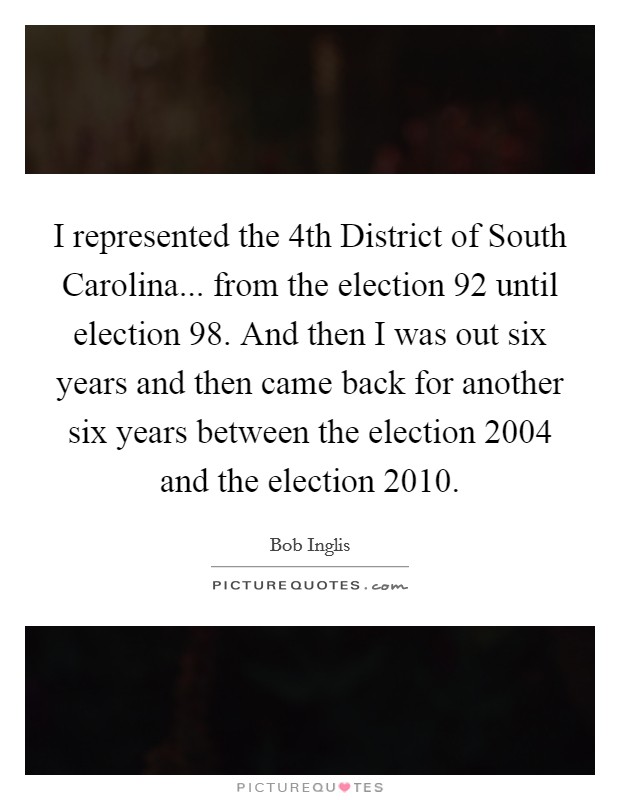 I represented the 4th District of South Carolina... from the election  92 until election  98. And then I was out six years and then came back for another six years between the election 2004 and the election 2010 Picture Quote #1