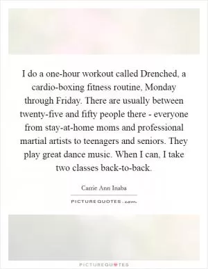 I do a one-hour workout called Drenched, a cardio-boxing fitness routine, Monday through Friday. There are usually between twenty-five and fifty people there - everyone from stay-at-home moms and professional martial artists to teenagers and seniors. They play great dance music. When I can, I take two classes back-to-back Picture Quote #1