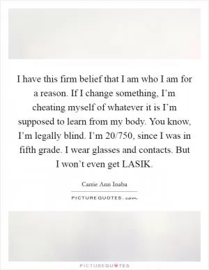 I have this firm belief that I am who I am for a reason. If I change something, I’m cheating myself of whatever it is I’m supposed to learn from my body. You know, I’m legally blind. I’m 20/750, since I was in fifth grade. I wear glasses and contacts. But I won’t even get LASIK Picture Quote #1