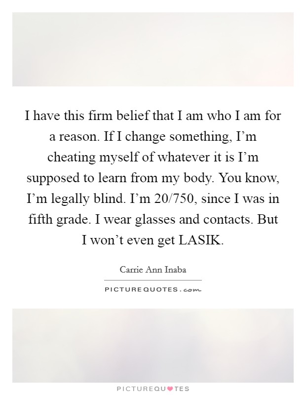 I have this firm belief that I am who I am for a reason. If I change something, I'm cheating myself of whatever it is I'm supposed to learn from my body. You know, I'm legally blind. I'm 20/750, since I was in fifth grade. I wear glasses and contacts. But I won't even get LASIK Picture Quote #1