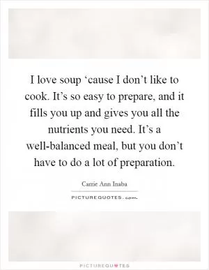 I love soup ‘cause I don’t like to cook. It’s so easy to prepare, and it fills you up and gives you all the nutrients you need. It’s a well-balanced meal, but you don’t have to do a lot of preparation Picture Quote #1