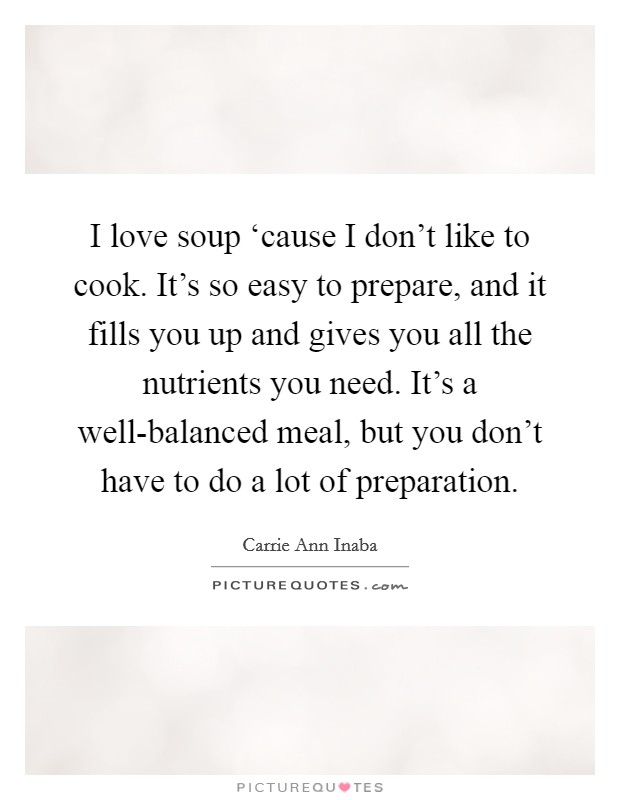 I love soup ‘cause I don't like to cook. It's so easy to prepare, and it fills you up and gives you all the nutrients you need. It's a well-balanced meal, but you don't have to do a lot of preparation Picture Quote #1