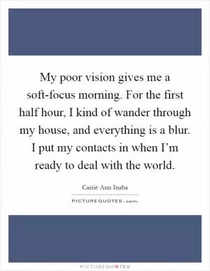 My poor vision gives me a soft-focus morning. For the first half hour, I kind of wander through my house, and everything is a blur. I put my contacts in when I’m ready to deal with the world Picture Quote #1