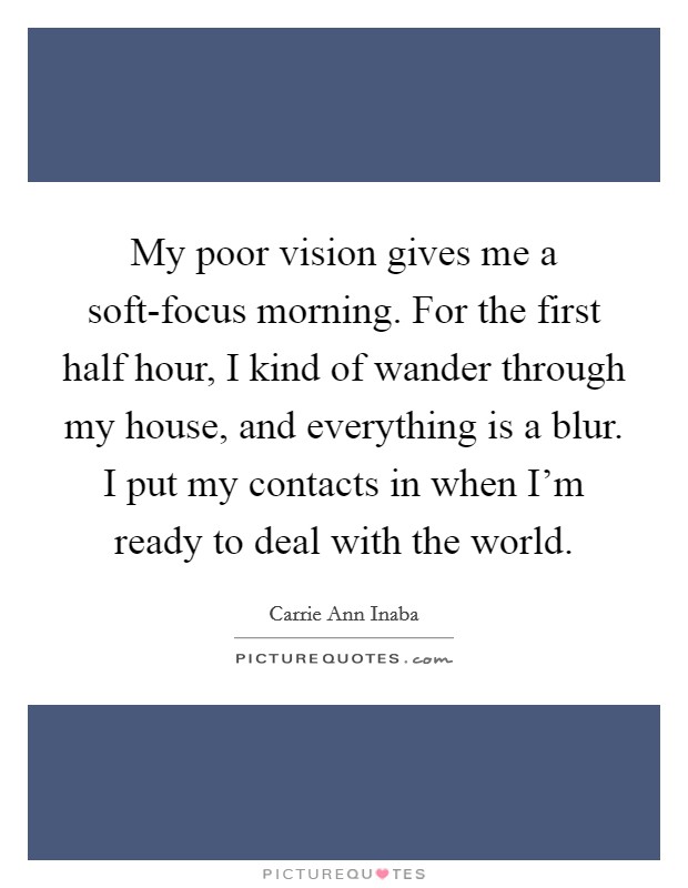 My poor vision gives me a soft-focus morning. For the first half hour, I kind of wander through my house, and everything is a blur. I put my contacts in when I'm ready to deal with the world Picture Quote #1