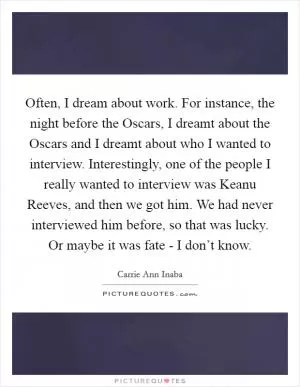 Often, I dream about work. For instance, the night before the Oscars, I dreamt about the Oscars and I dreamt about who I wanted to interview. Interestingly, one of the people I really wanted to interview was Keanu Reeves, and then we got him. We had never interviewed him before, so that was lucky. Or maybe it was fate - I don’t know Picture Quote #1