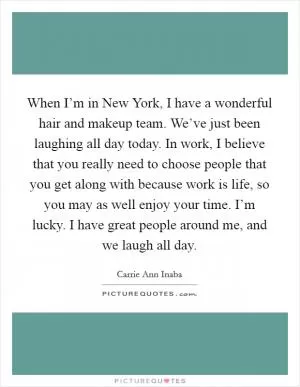 When I’m in New York, I have a wonderful hair and makeup team. We’ve just been laughing all day today. In work, I believe that you really need to choose people that you get along with because work is life, so you may as well enjoy your time. I’m lucky. I have great people around me, and we laugh all day Picture Quote #1