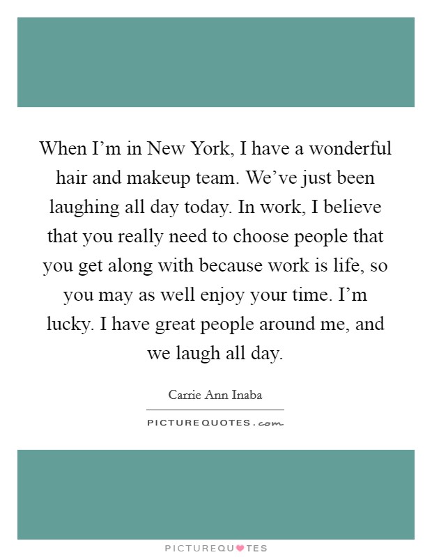 When I'm in New York, I have a wonderful hair and makeup team. We've just been laughing all day today. In work, I believe that you really need to choose people that you get along with because work is life, so you may as well enjoy your time. I'm lucky. I have great people around me, and we laugh all day Picture Quote #1