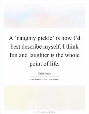 A ‘naughty pickle’ is how I’d best describe myself. I think fun and laughter is the whole point of life Picture Quote #1