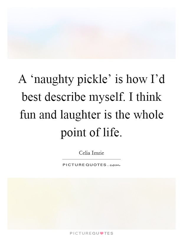 A ‘naughty pickle' is how I'd best describe myself. I think fun and laughter is the whole point of life Picture Quote #1
