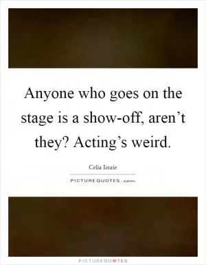 Anyone who goes on the stage is a show-off, aren’t they? Acting’s weird Picture Quote #1