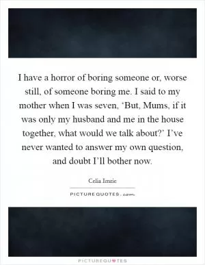 I have a horror of boring someone or, worse still, of someone boring me. I said to my mother when I was seven, ‘But, Mums, if it was only my husband and me in the house together, what would we talk about?’ I’ve never wanted to answer my own question, and doubt I’ll bother now Picture Quote #1