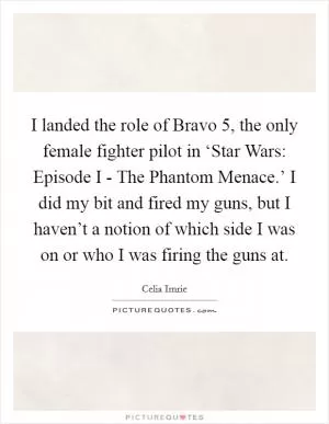 I landed the role of Bravo 5, the only female fighter pilot in ‘Star Wars: Episode I - The Phantom Menace.’ I did my bit and fired my guns, but I haven’t a notion of which side I was on or who I was firing the guns at Picture Quote #1