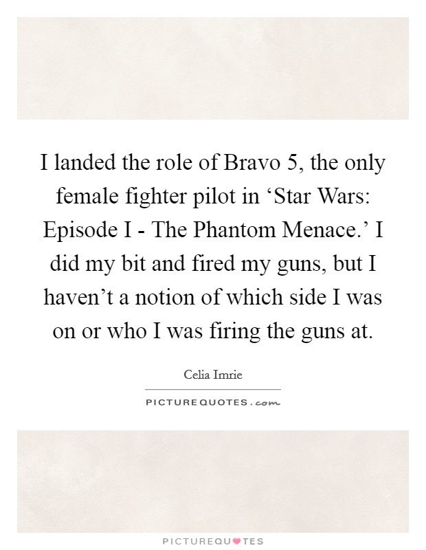 I landed the role of Bravo 5, the only female fighter pilot in ‘Star Wars: Episode I - The Phantom Menace.’ I did my bit and fired my guns, but I haven’t a notion of which side I was on or who I was firing the guns at Picture Quote #1