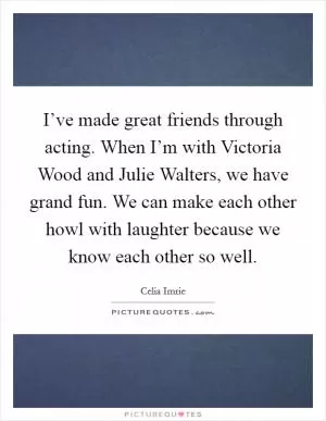 I’ve made great friends through acting. When I’m with Victoria Wood and Julie Walters, we have grand fun. We can make each other howl with laughter because we know each other so well Picture Quote #1