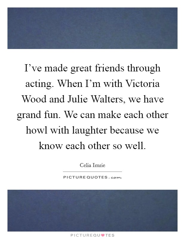 I've made great friends through acting. When I'm with Victoria Wood and Julie Walters, we have grand fun. We can make each other howl with laughter because we know each other so well Picture Quote #1