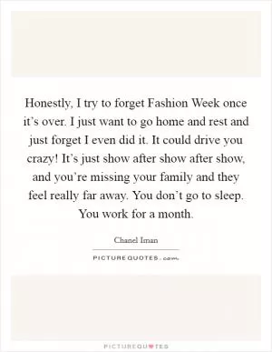 Honestly, I try to forget Fashion Week once it’s over. I just want to go home and rest and just forget I even did it. It could drive you crazy! It’s just show after show after show, and you’re missing your family and they feel really far away. You don’t go to sleep. You work for a month Picture Quote #1