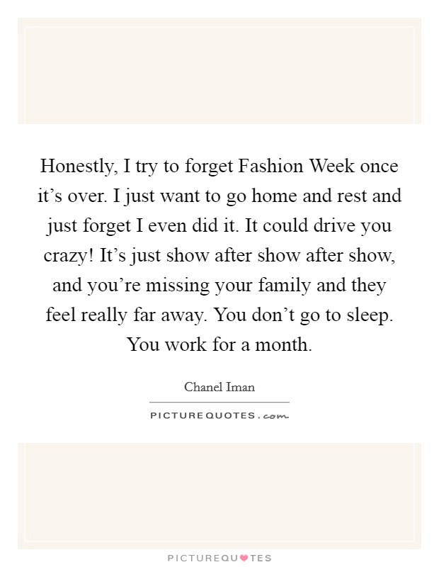 Honestly, I try to forget Fashion Week once it's over. I just want to go home and rest and just forget I even did it. It could drive you crazy! It's just show after show after show, and you're missing your family and they feel really far away. You don't go to sleep. You work for a month Picture Quote #1