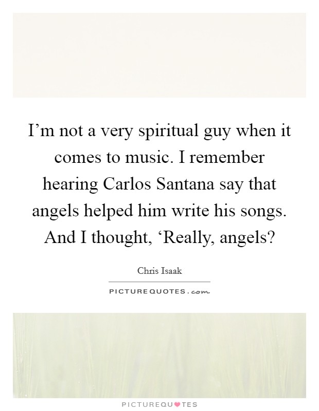 I'm not a very spiritual guy when it comes to music. I remember hearing Carlos Santana say that angels helped him write his songs. And I thought, ‘Really, angels? Picture Quote #1