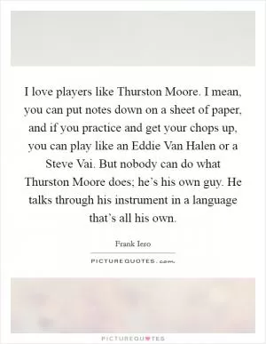 I love players like Thurston Moore. I mean, you can put notes down on a sheet of paper, and if you practice and get your chops up, you can play like an Eddie Van Halen or a Steve Vai. But nobody can do what Thurston Moore does; he’s his own guy. He talks through his instrument in a language that’s all his own Picture Quote #1