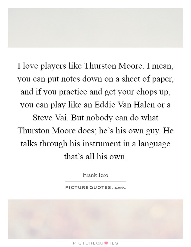 I love players like Thurston Moore. I mean, you can put notes down on a sheet of paper, and if you practice and get your chops up, you can play like an Eddie Van Halen or a Steve Vai. But nobody can do what Thurston Moore does; he's his own guy. He talks through his instrument in a language that's all his own Picture Quote #1