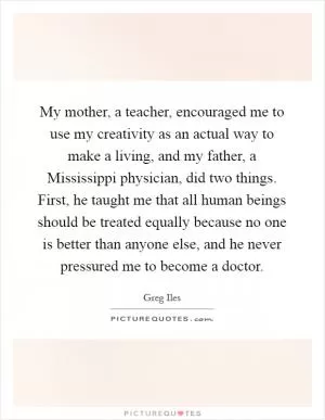 My mother, a teacher, encouraged me to use my creativity as an actual way to make a living, and my father, a Mississippi physician, did two things. First, he taught me that all human beings should be treated equally because no one is better than anyone else, and he never pressured me to become a doctor Picture Quote #1