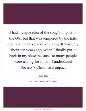 I had a vague idea of the song’s impact in the  60s, but that was tempered by the hate mail and threats I was receiving. It was only about ten years ago, when I finally put it back in my show because so many people were asking for it, that I understood ‘Society’s Child’ real impact Picture Quote #1