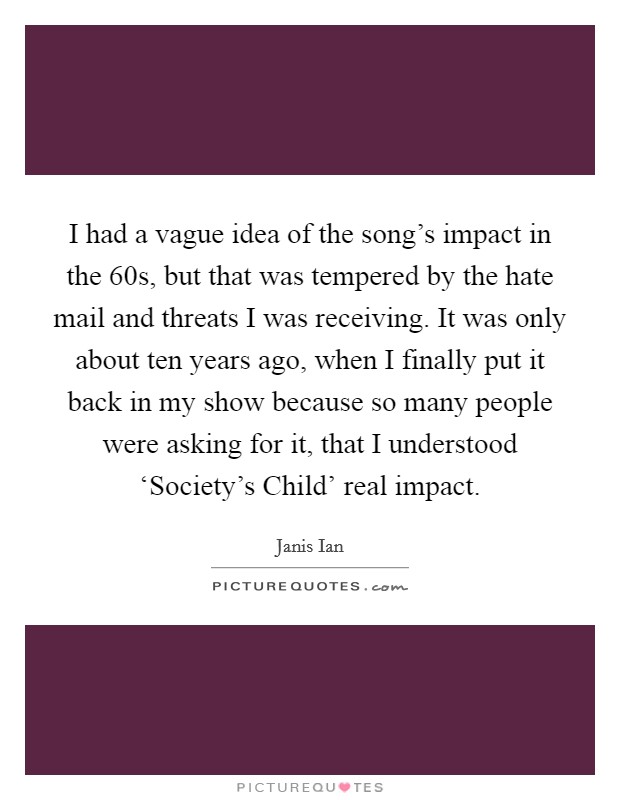 I had a vague idea of the song's impact in the  60s, but that was tempered by the hate mail and threats I was receiving. It was only about ten years ago, when I finally put it back in my show because so many people were asking for it, that I understood ‘Society's Child' real impact Picture Quote #1