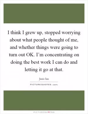 I think I grew up, stopped worrying about what people thought of me, and whether things were going to turn out OK. I’m concentrating on doing the best work I can do and letting it go at that Picture Quote #1