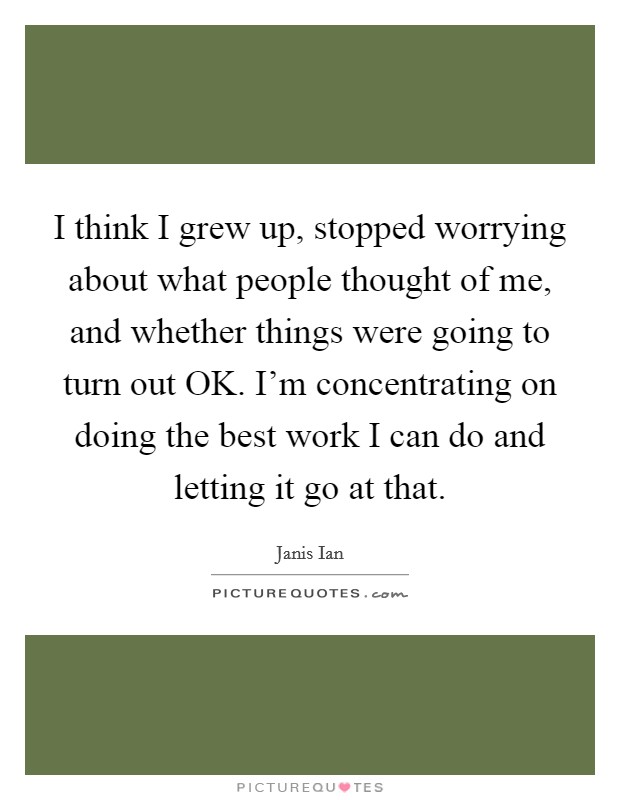I think I grew up, stopped worrying about what people thought of me, and whether things were going to turn out OK. I'm concentrating on doing the best work I can do and letting it go at that Picture Quote #1