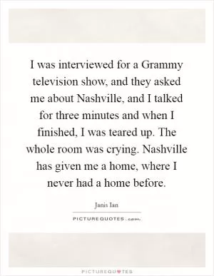I was interviewed for a Grammy television show, and they asked me about Nashville, and I talked for three minutes and when I finished, I was teared up. The whole room was crying. Nashville has given me a home, where I never had a home before Picture Quote #1