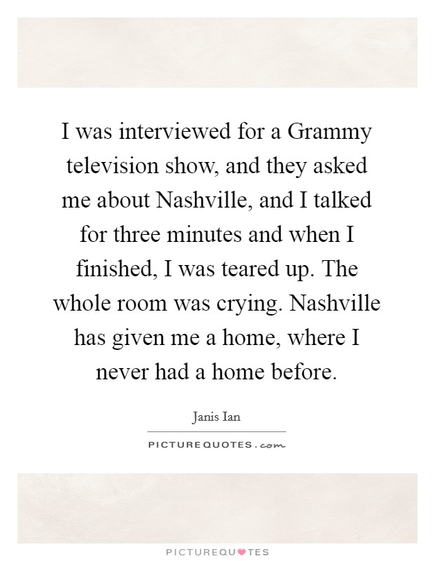 I was interviewed for a Grammy television show, and they asked me about Nashville, and I talked for three minutes and when I finished, I was teared up. The whole room was crying. Nashville has given me a home, where I never had a home before Picture Quote #1