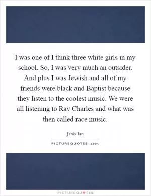 I was one of I think three white girls in my school. So, I was very much an outsider. And plus I was Jewish and all of my friends were black and Baptist because they listen to the coolest music. We were all listening to Ray Charles and what was then called race music Picture Quote #1