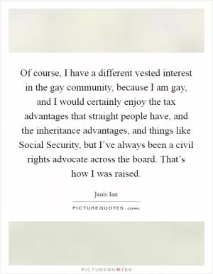 Of course, I have a different vested interest in the gay community, because I am gay, and I would certainly enjoy the tax advantages that straight people have, and the inheritance advantages, and things like Social Security, but I’ve always been a civil rights advocate across the board. That’s how I was raised Picture Quote #1