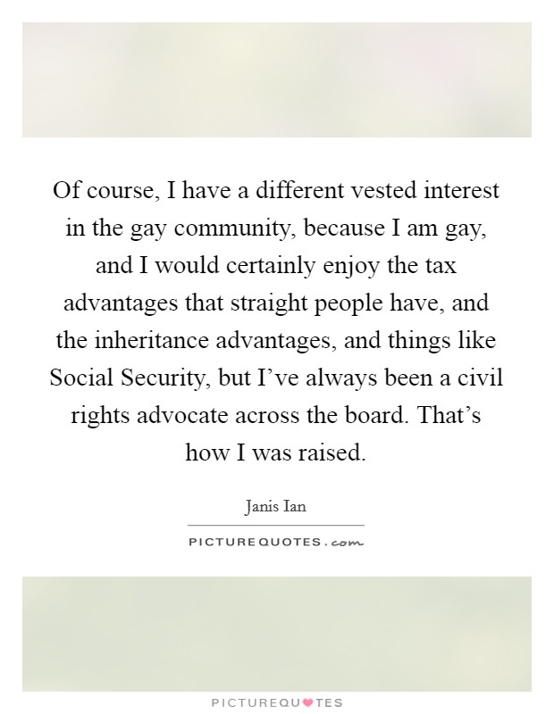 Of course, I have a different vested interest in the gay community, because I am gay, and I would certainly enjoy the tax advantages that straight people have, and the inheritance advantages, and things like Social Security, but I've always been a civil rights advocate across the board. That's how I was raised Picture Quote #1