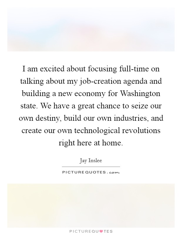 I am excited about focusing full-time on talking about my job-creation agenda and building a new economy for Washington state. We have a great chance to seize our own destiny, build our own industries, and create our own technological revolutions right here at home Picture Quote #1
