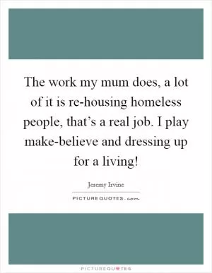 The work my mum does, a lot of it is re-housing homeless people, that’s a real job. I play make-believe and dressing up for a living! Picture Quote #1