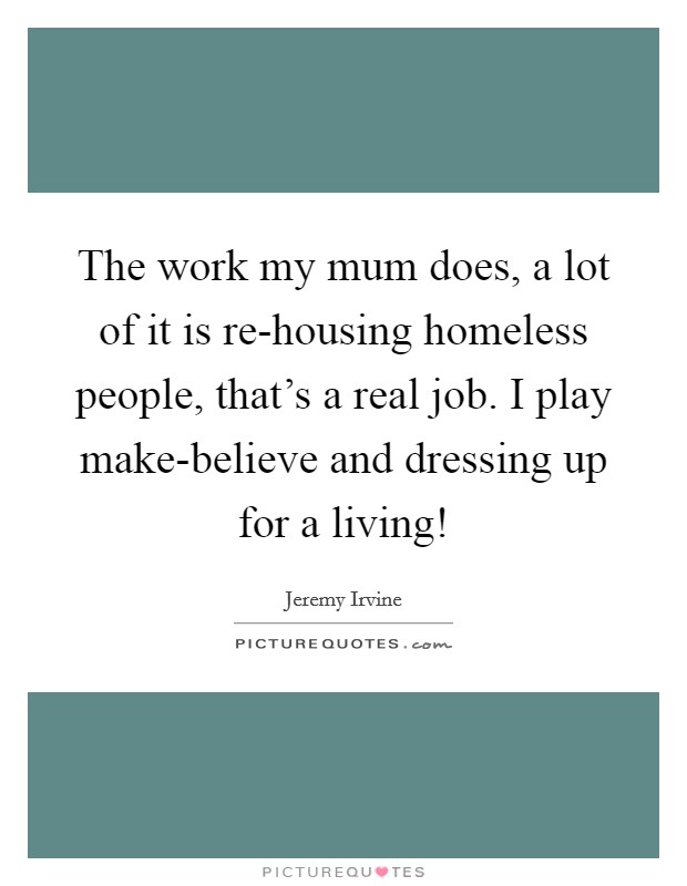 The work my mum does, a lot of it is re-housing homeless people, that's a real job. I play make-believe and dressing up for a living! Picture Quote #1