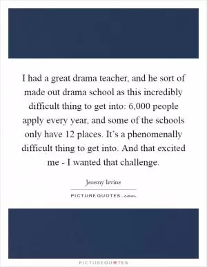 I had a great drama teacher, and he sort of made out drama school as this incredibly difficult thing to get into: 6,000 people apply every year, and some of the schools only have 12 places. It’s a phenomenally difficult thing to get into. And that excited me - I wanted that challenge Picture Quote #1
