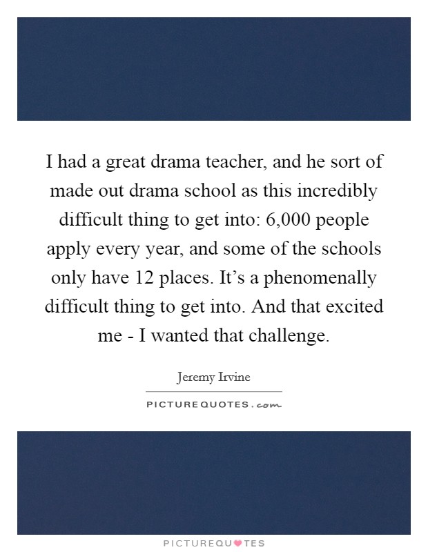 I had a great drama teacher, and he sort of made out drama school as this incredibly difficult thing to get into: 6,000 people apply every year, and some of the schools only have 12 places. It's a phenomenally difficult thing to get into. And that excited me - I wanted that challenge Picture Quote #1