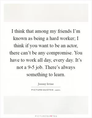 I think that among my friends I’m known as being a hard worker; I think if you want to be an actor, there can’t be any compromise. You have to work all day, every day. It’s not a 9-5 job. There’s always something to learn Picture Quote #1