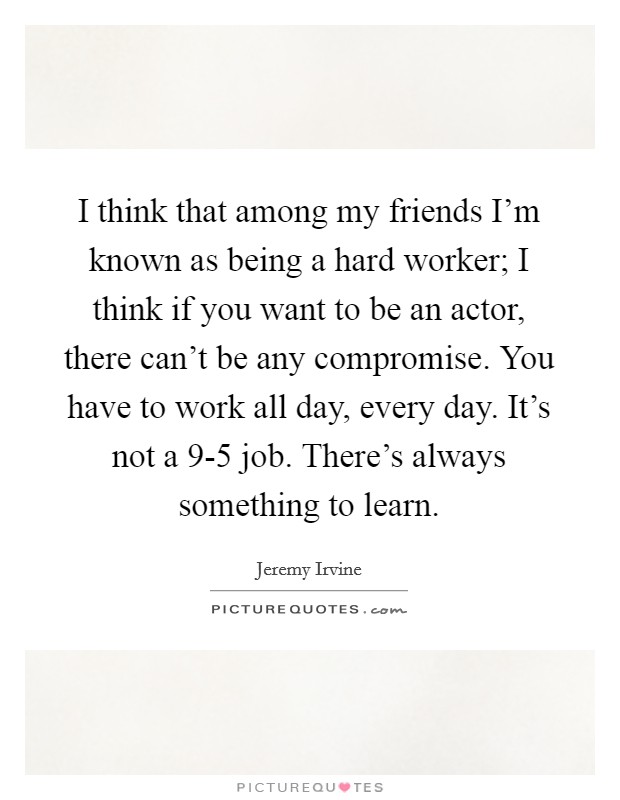 I think that among my friends I'm known as being a hard worker; I think if you want to be an actor, there can't be any compromise. You have to work all day, every day. It's not a 9-5 job. There's always something to learn Picture Quote #1