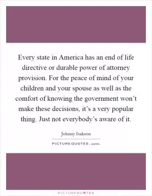 Every state in America has an end of life directive or durable power of attorney provision. For the peace of mind of your children and your spouse as well as the comfort of knowing the government won’t make these decisions, it’s a very popular thing. Just not everybody’s aware of it Picture Quote #1