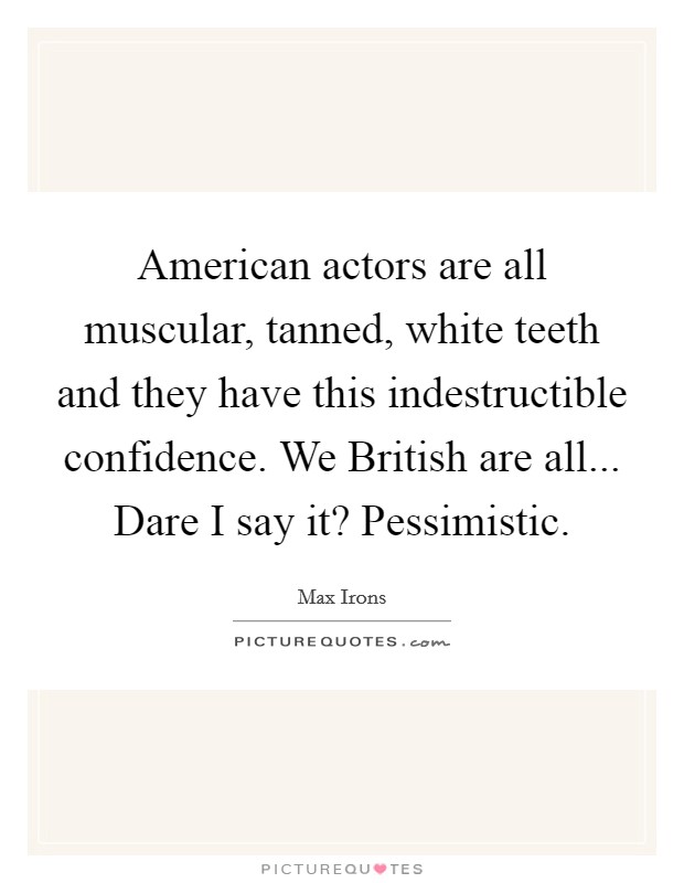 American actors are all muscular, tanned, white teeth and they have this indestructible confidence. We British are all... Dare I say it? Pessimistic Picture Quote #1