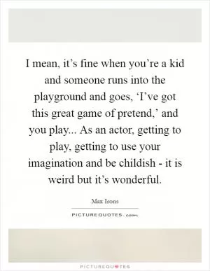 I mean, it’s fine when you’re a kid and someone runs into the playground and goes, ‘I’ve got this great game of pretend,’ and you play... As an actor, getting to play, getting to use your imagination and be childish - it is weird but it’s wonderful Picture Quote #1