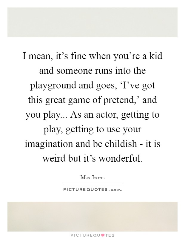 I mean, it's fine when you're a kid and someone runs into the playground and goes, ‘I've got this great game of pretend,' and you play... As an actor, getting to play, getting to use your imagination and be childish - it is weird but it's wonderful Picture Quote #1