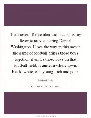 The movie, ‘Remember the Titans,’ is my favorite movie, staring Denzel Washington. I love the way in this movie the game of football brings those boys together, it unites those boys on that football field. It unites a whole town, black, white, old, young, rich and poor Picture Quote #1