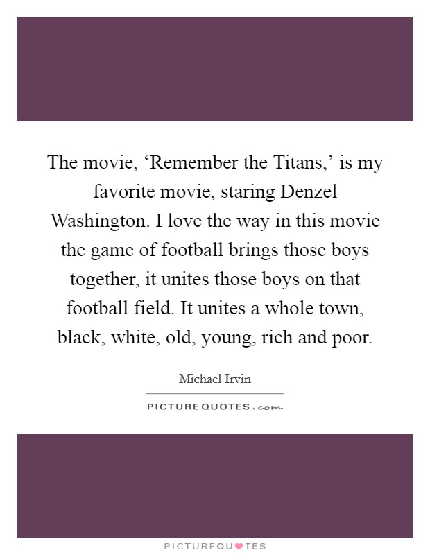 The movie, ‘Remember the Titans,' is my favorite movie, staring Denzel Washington. I love the way in this movie the game of football brings those boys together, it unites those boys on that football field. It unites a whole town, black, white, old, young, rich and poor Picture Quote #1